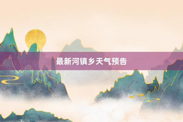 最新河镇乡天气预告